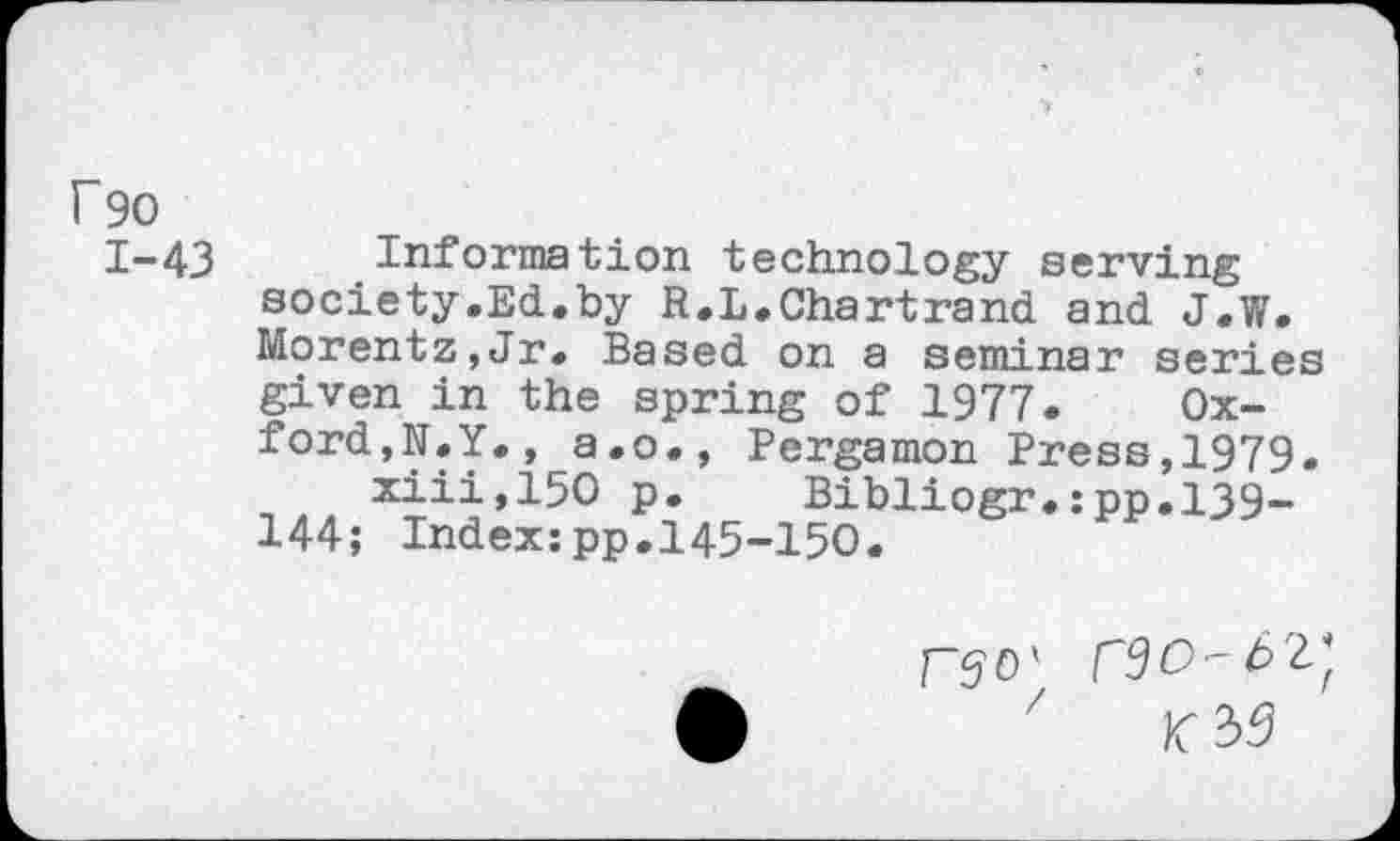 ﻿F90
1-43
Information technology serving society.Ed.by R.L.Chartrand and J.W. Morentz,Jr. Based on a seminar series given in the spring of 1977. Oxford,N.Y. , a.o., Pergamon Press,1979.
xiii,150 p. Bibliogr.:pp.139-144; Index:pp.145-150.